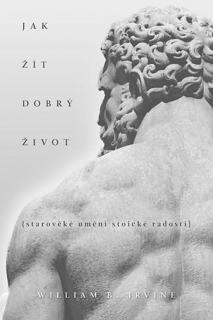 JAK ŽÍT DOBRÝ ŽIVOT STAROVĚKÉ UMĚNÍ STOICKÉ RADOSTI